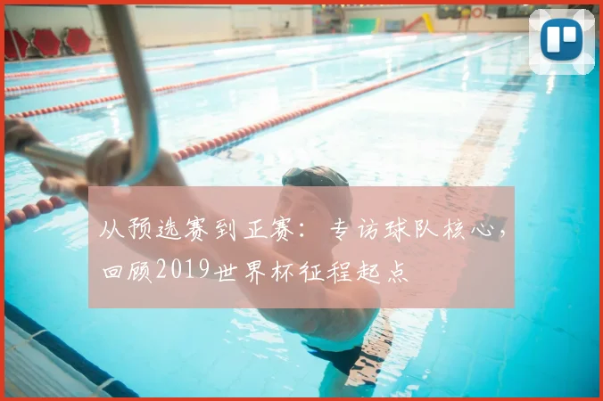 从预选赛到正赛：专访球队核心，回顾2019世界杯征程起点