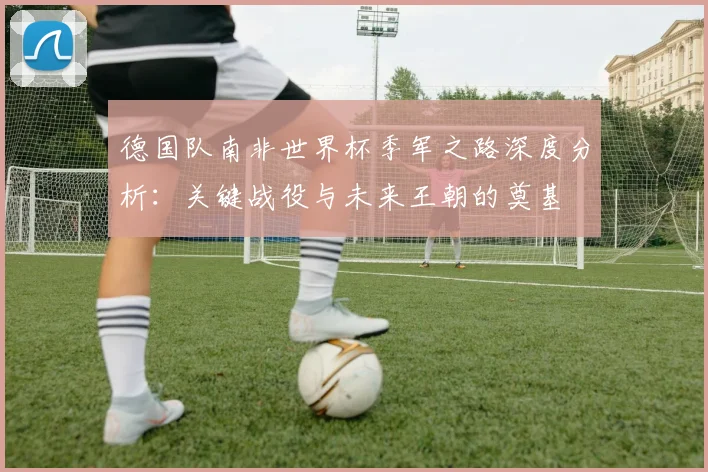 德国队南非世界杯季军之路深度分析：关键战役与未来王朝的奠基
