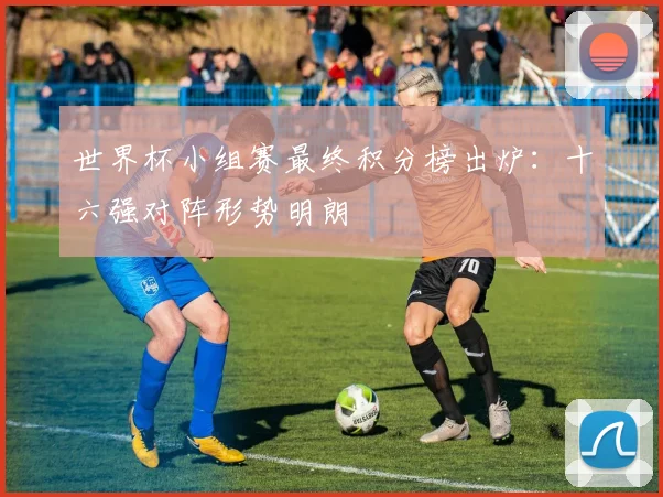 世界杯小组赛最终积分榜出炉：十六强对阵形势明朗