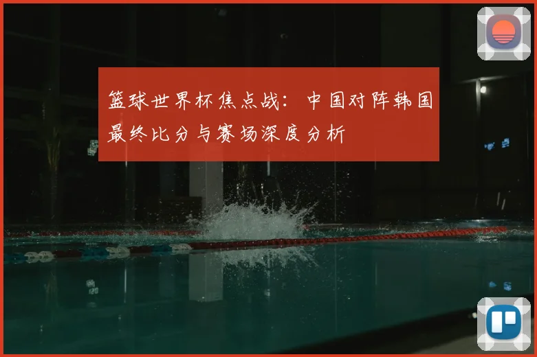 篮球世界杯焦点战:中国对阵韩国最终比分与赛场深度分析