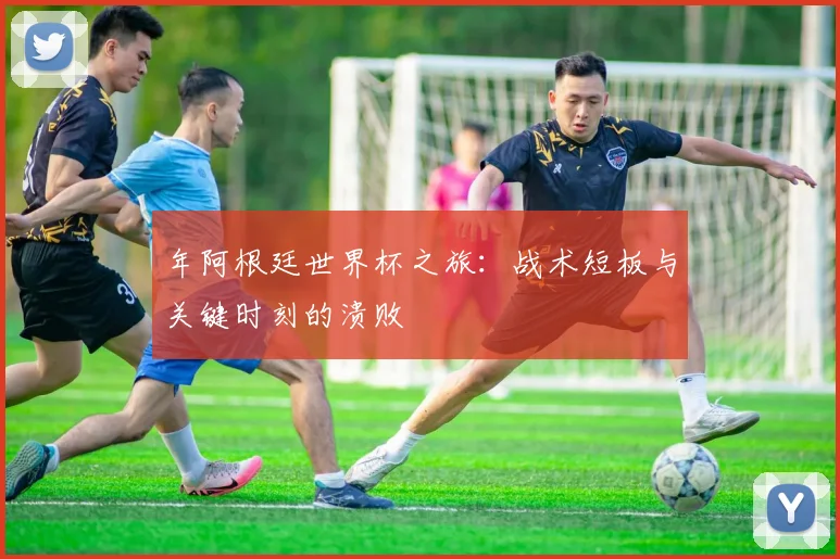 年阿根廷世界杯之旅:战术短板与关键时刻的溃败