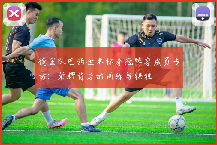 德国队巴西世界杯夺冠阵容成员专访：荣耀背后的训练与牺牲