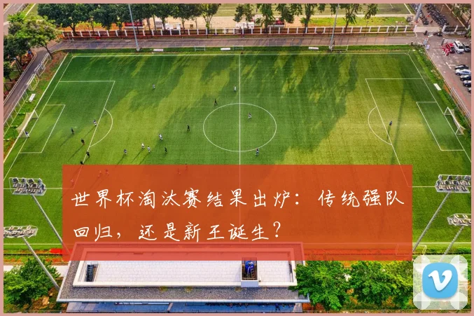 世界杯淘汰赛结果出炉：传统强队回归，还是新王诞生？