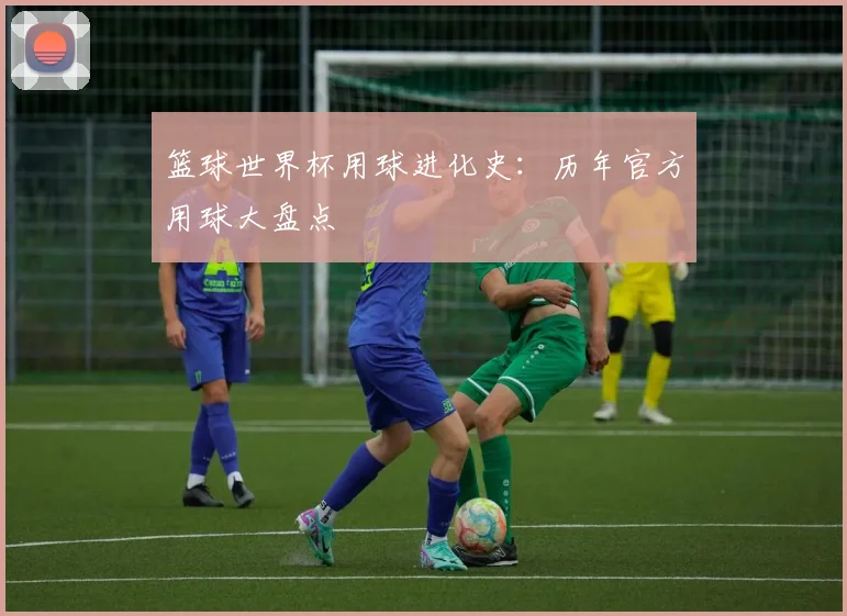 篮球世界杯用球进化史:历年官方用球大盘点