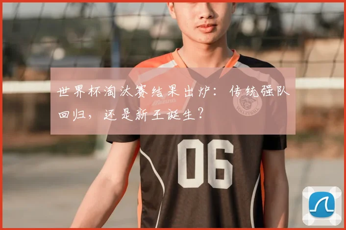 世界杯淘汰赛结果出炉：传统强队回归，还是新王诞生？