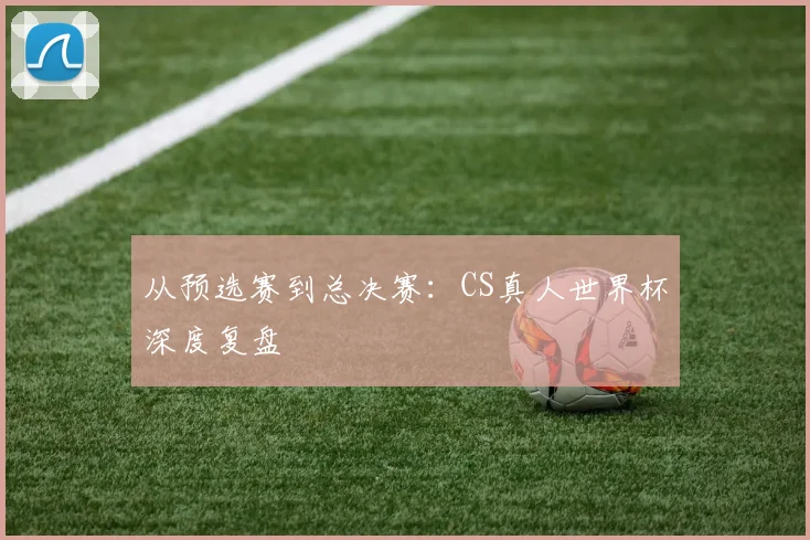 从预选赛到总决赛：CS真人世界杯深度复盘