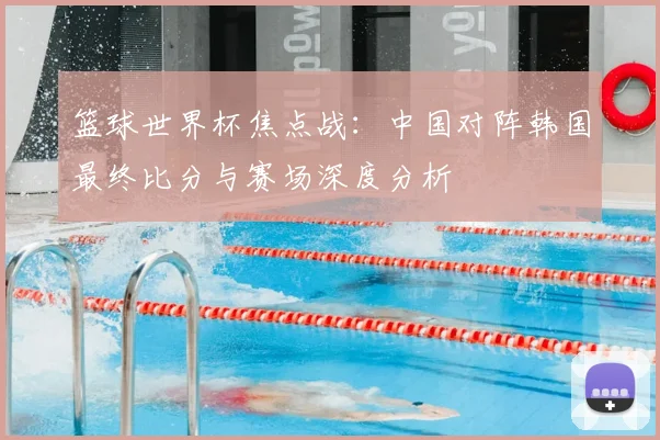 篮球世界杯焦点战：中国对阵韩国最终比分与赛场深度分析