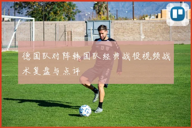 德国队对阵韩国队经典战役视频战术复盘与点评