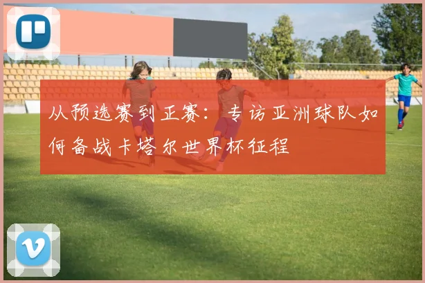 从预选赛到正赛：专访亚洲球队如何备战卡塔尔世界杯征程