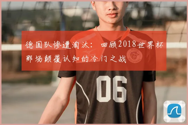 德国队惨遭淘汰：回顾2018世界杯那场颠覆认知的冷门之战