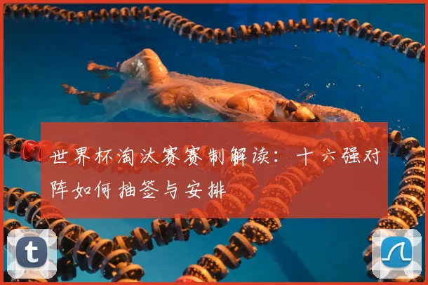 世界杯淘汰赛赛制解读：十六强对阵如何抽签与安排