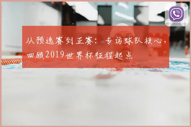 从预选赛到正赛：专访球队核心，回顾2019世界杯征程起点