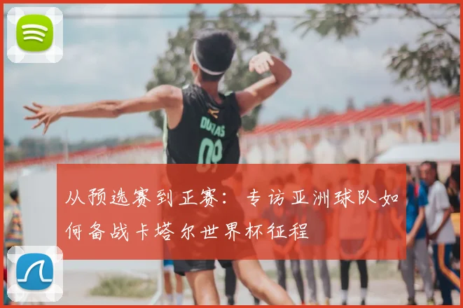 从预选赛到正赛：专访亚洲球队如何备战卡塔尔世界杯征程