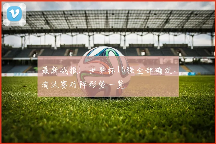 最新战报：世界杯16强全部确定，淘汰赛对阵形势一览
